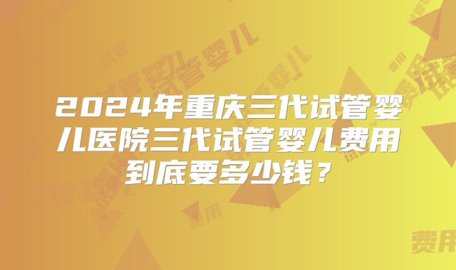 2024年重庆三代试管婴儿医院三代试管婴儿费用到底要多少钱?