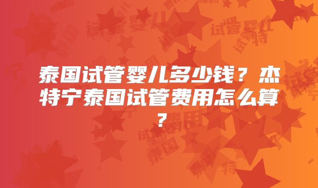 泰国试管婴儿多少钱？杰特宁泰国试管费用怎么算？