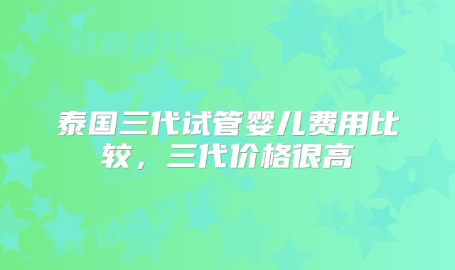 泰国三代试管婴儿费用比较，三代价格很高