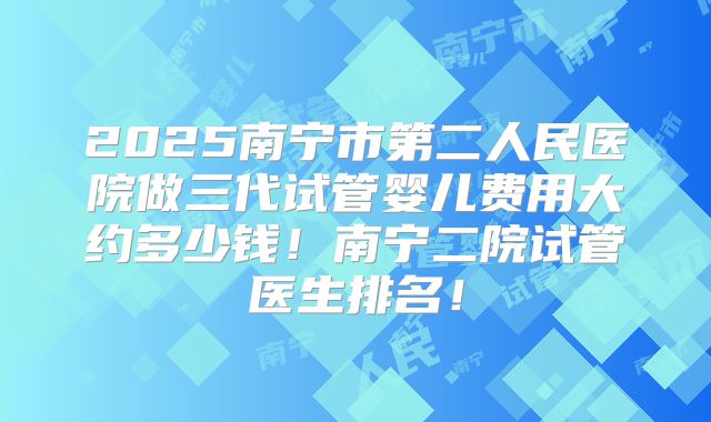 2025南宁市第二人民医院做三代试管婴儿费用大约多少钱!南宁二院试管医生排名!