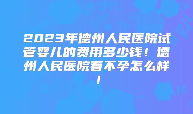 2023年德州人民医院试管婴儿的费用多少钱!德州人民医院看不孕怎么样!