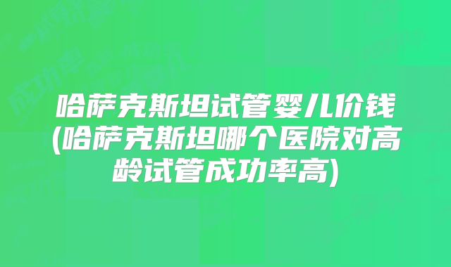 哈萨克斯坦试管婴儿价钱(哈萨克斯坦哪个医院对高龄试管成功率高)