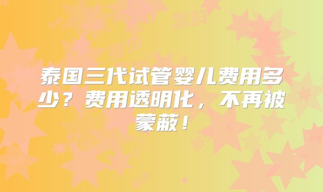 泰国三代试管婴儿费用多少？费用透明化，不再被蒙蔽！