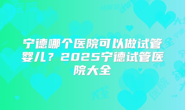 宁德哪个医院可以做试管婴儿?2025宁德试管医院大全