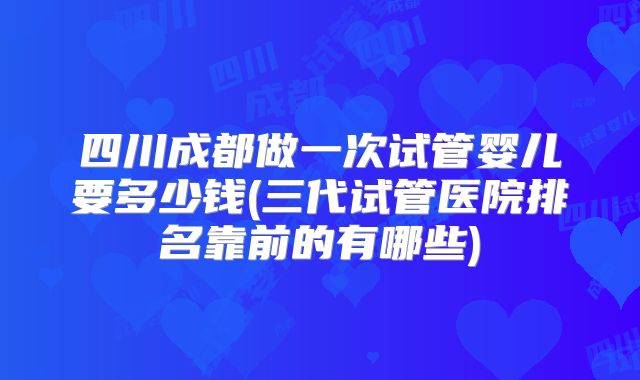 四川成都做一次试管婴儿要多少钱(三代试管医院排名靠前的有哪些)