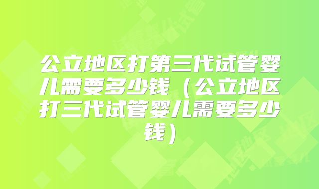 公立地区打第三代试管婴儿需要多少钱（公立地区打三代试管婴儿需要多少钱）