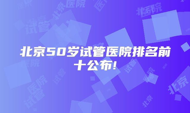 北京50岁试管医院排名前十公布!