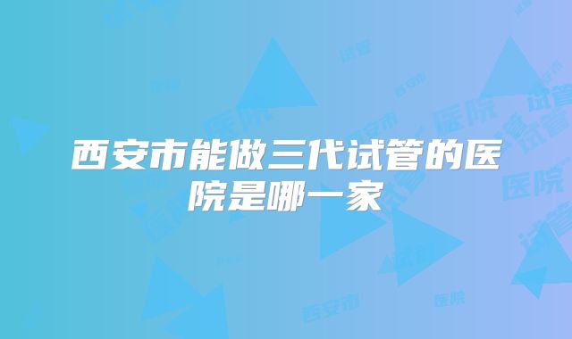 西安市能做三代试管的医院是哪一家