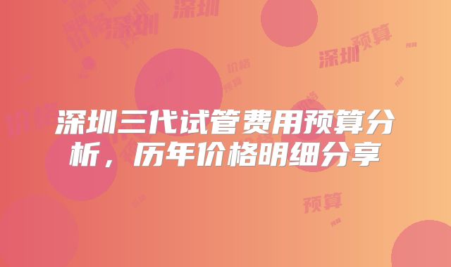深圳三代试管费用预算分析，历年价格明细分享
