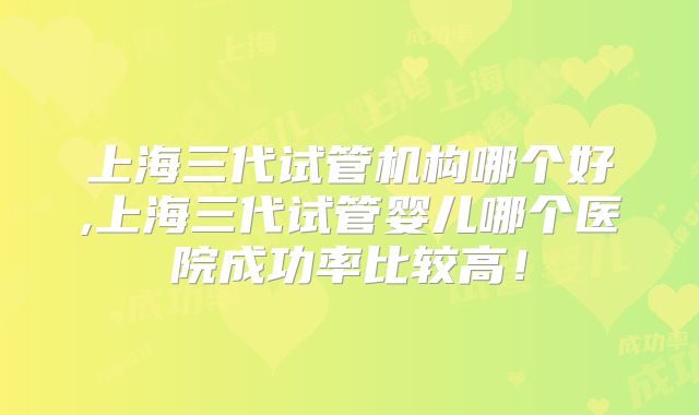 上海三代试管机构哪个好,上海三代试管婴儿哪个医院成功率比较高！