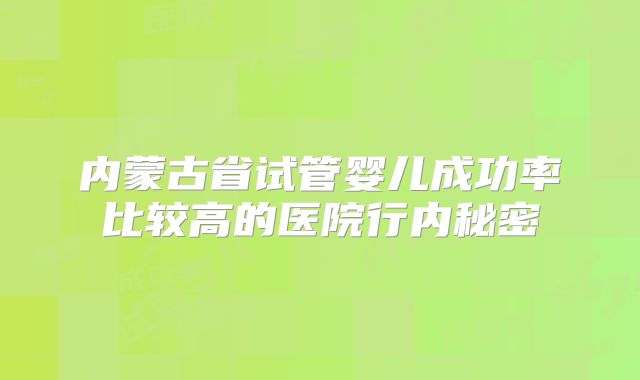 内蒙古省试管婴儿成功率比较高的医院行内秘密