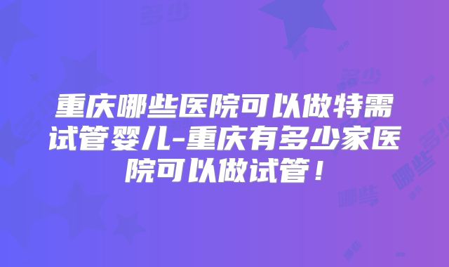 重庆哪些医院可以做特需试管婴儿-重庆有多少家医院可以做试管！