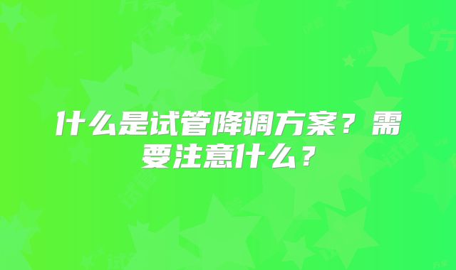 什么是试管降调方案？需要注意什么？
