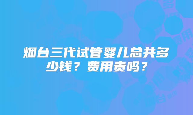 烟台三代试管婴儿总共多少钱？费用贵吗？