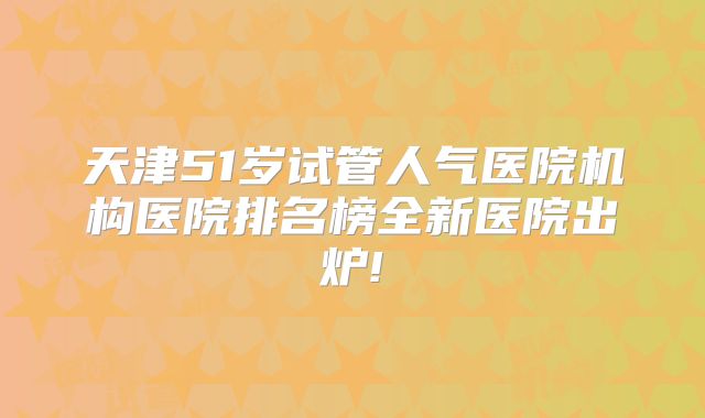 天津51岁试管人气医院机构医院排名榜全新医院出炉!