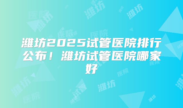 潍坊2025试管医院排行公布!潍坊试管医院哪家好