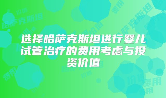 选择哈萨克斯坦进行婴儿试管治疗的费用考虑与投资价值