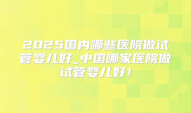 2025国内哪些医院做试管婴儿好_中国哪家医院做试管婴儿好！