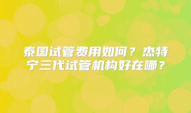 泰国试管费用如何？杰特宁三代试管机构好在哪？
