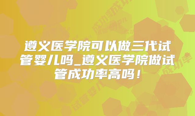 遵义医学院可以做三代试管婴儿吗_遵义医学院做试管成功率高吗！