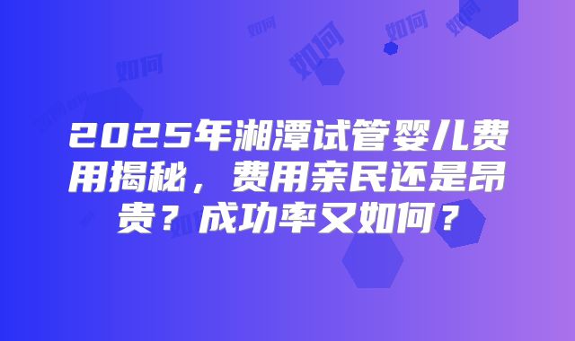 2025年湘潭试管婴儿费用揭秘，费用亲民还是昂贵？成功率又如何？