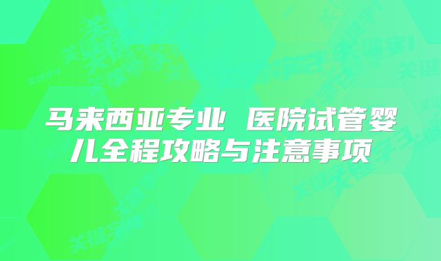 马来西亚专业 医院试管婴儿全程攻略与注意事项