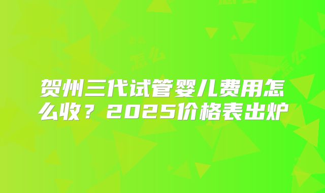 贺州三代试管婴儿费用怎么收？2025价格表出炉