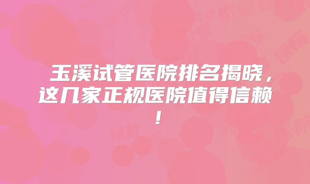 ‌玉溪试管医院排名揭晓，这几家正规医院值得信赖！