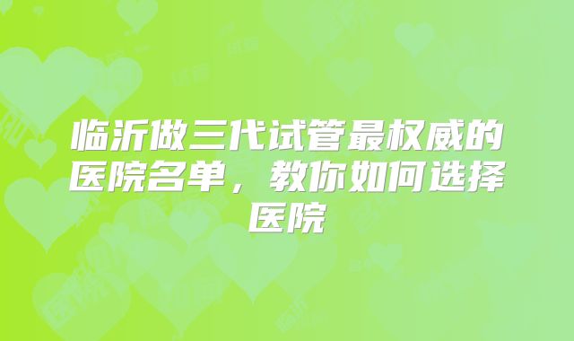临沂做三代试管最权威的医院名单，教你如何选择医院