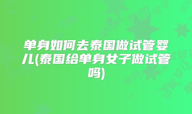 单身如何去泰国做试管婴儿(泰国给单身女子做试管吗)