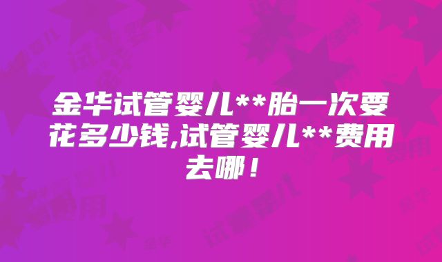 金华试管婴儿**胎一次要花多少钱,试管婴儿**费用去哪！