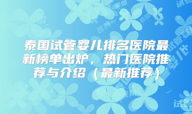 泰国试管婴儿排名医院最新榜单出炉，热门医院推荐与介绍（最新推荐）