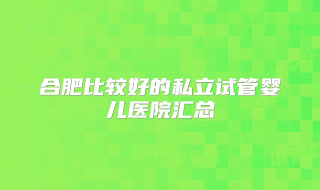 合肥比较好的私立试管婴儿医院汇总
