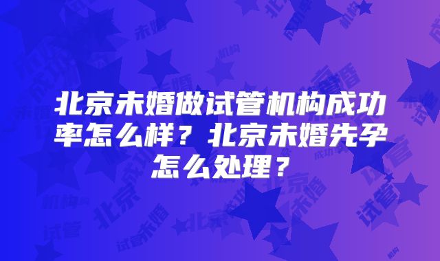 北京未婚做试管机构成功率怎么样?北京未婚先孕怎么处理?