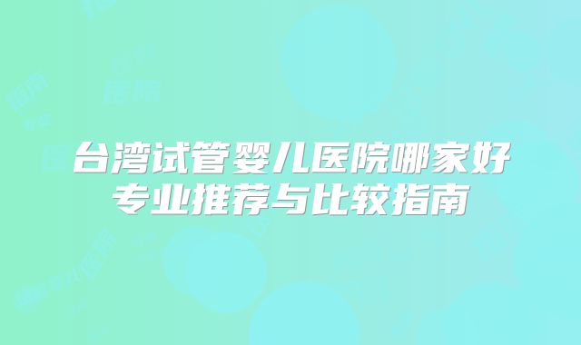台湾试管婴儿医院哪家好专业推荐与比较指南