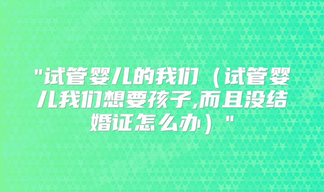 "试管婴儿的我们（试管婴儿我们想要孩子,而且没结婚证怎么办）"