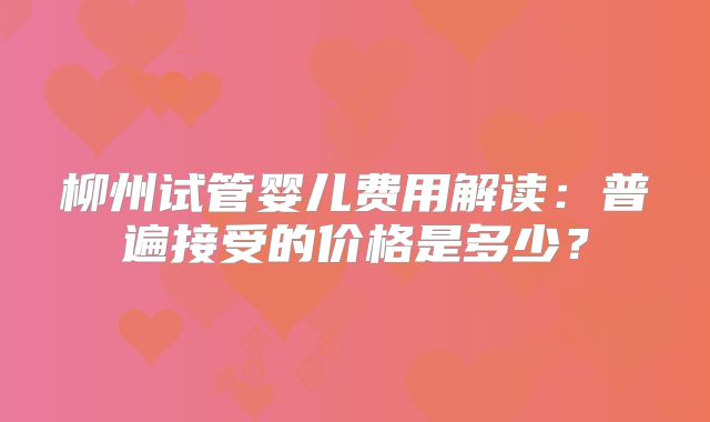 柳州试管婴儿费用解读：普遍接受的价格是多少？