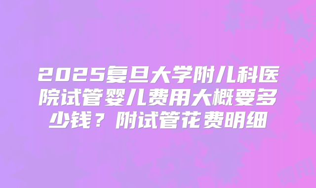 2025复旦大学附儿科医院试管婴儿费用大概要多少钱？附试管花费明细