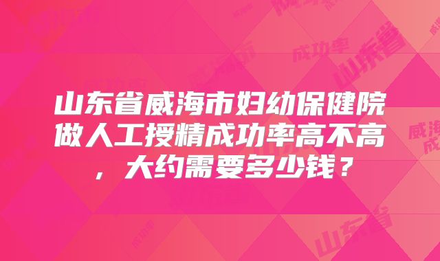 山东省威海市妇幼保健院做人工授精成功率高不高,大约需要多少钱?