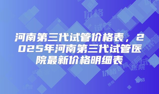 河南第三代试管价格表，2025年河南第三代试管医院最新价格明细表