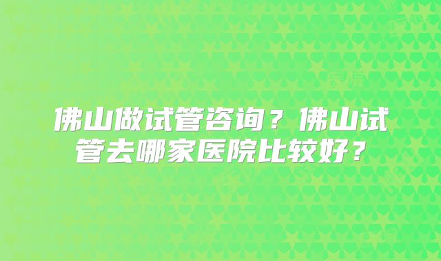 佛山做试管咨询？佛山试管去哪家医院比较好？