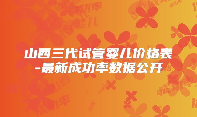 山西三代试管婴儿价格表-最新成功率数据公开
