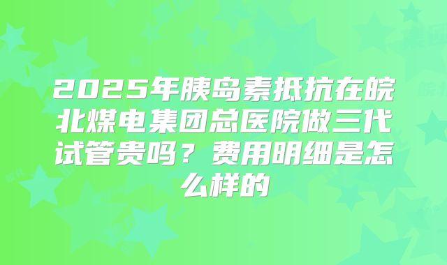2025年胰岛素抵抗在皖北煤电集团总医院做三代试管贵吗?费用明细是怎么样的