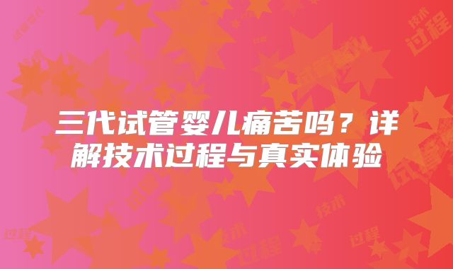 三代试管婴儿痛苦吗？详解技术过程与真实体验