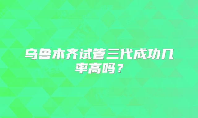 乌鲁木齐试管三代成功几率高吗?