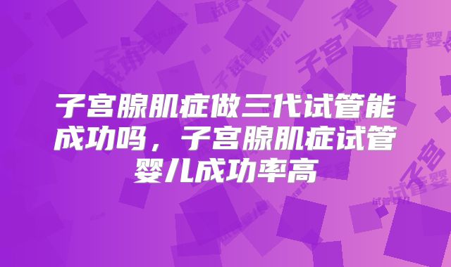 子宫腺肌症做三代试管能成功吗，子宫腺肌症试管婴儿成功率高