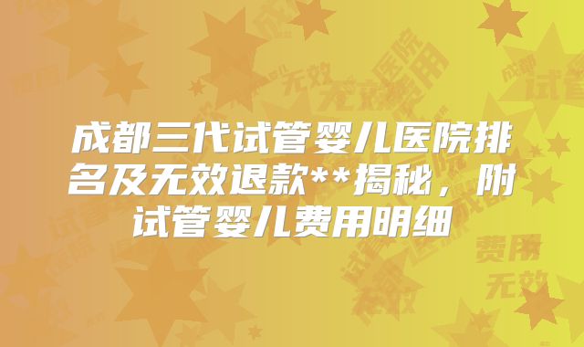 成都三代试管婴儿医院排名及无效退款**揭秘，附试管婴儿费用明细