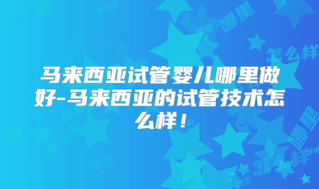 马来西亚试管婴儿哪里做好-马来西亚的试管技术怎么样！