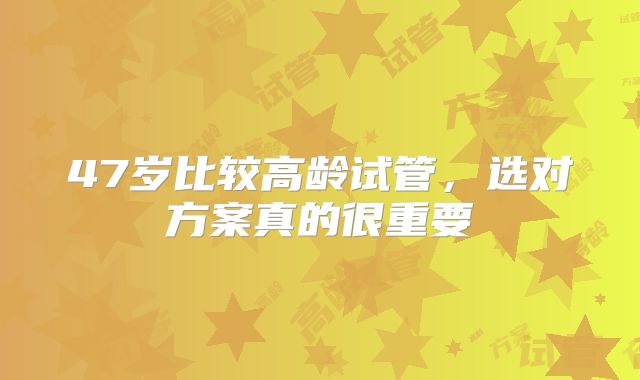 47岁比较高龄试管，选对方案真的很重要