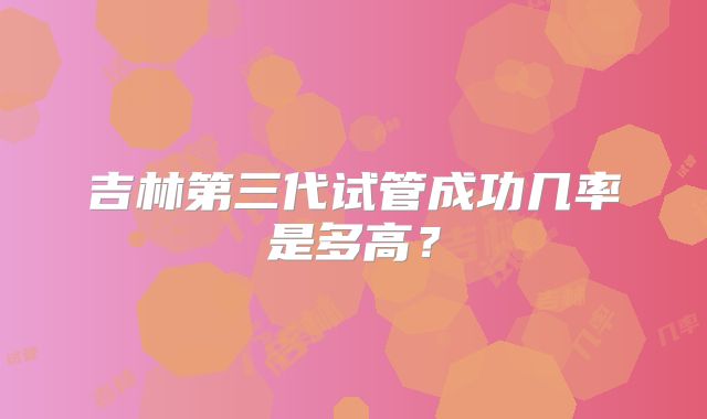 吉林第三代试管成功几率是多高？